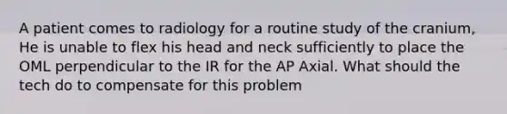 A patient comes to radiology for a routine study of the cranium, He is unable to flex his head and neck sufficiently to place the OML perpendicular to the IR for the AP Axial. What should the tech do to compensate for this problem