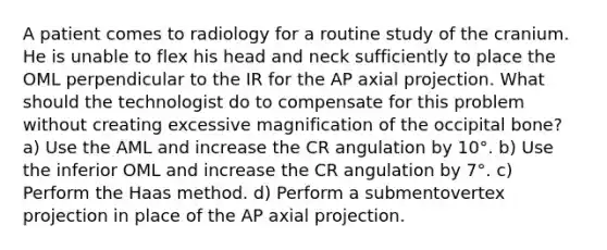 A patient comes to radiology for a routine study of the cranium. He is unable to flex his head and neck sufficiently to place the OML perpendicular to the IR for the AP axial projection. What should the technologist do to compensate for this problem without creating excessive magnification of the occipital bone? a) Use the AML and increase the CR angulation by 10°. b) Use the inferior OML and increase the CR angulation by 7°. c) Perform the Haas method. d) Perform a submentovertex projection in place of the AP axial projection.