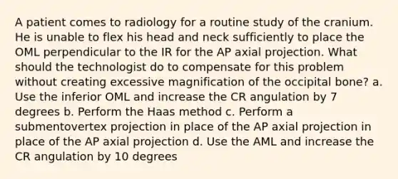 A patient comes to radiology for a routine study of the cranium. He is unable to flex his head and neck sufficiently to place the OML perpendicular to the IR for the AP axial projection. What should the technologist do to compensate for this problem without creating excessive magnification of the occipital bone? a. Use the inferior OML and increase the CR angulation by 7 degrees b. Perform the Haas method c. Perform a submentovertex projection in place of the AP axial projection in place of the AP axial projection d. Use the AML and increase the CR angulation by 10 degrees