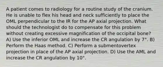 A patient comes to radiology for a routine study of the cranium. He is unable to flex his head and neck sufficiently to place the OML perpendicular to the IR for the AP axial projection. What should the technologist do to compensate for this problem without creating excessive magnification of the occipital bone? A) Use the inferior OML and increase the CR angulation by 7°. B) Perform the Haas method. C) Perform a submentovertex projection in place of the AP axial projection. D) Use the AML and increase the CR angulation by 10°.