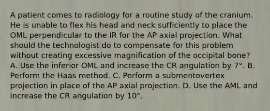 A patient comes to radiology for a routine study of the cranium. He is unable to flex his head and neck sufficiently to place the OML perpendicular to the IR for the AP axial projection. What should the technologist do to compensate for this problem without creating excessive magnification of the occipital bone? A. Use the inferior OML and increase the CR angulation by 7°. B. Perform the Haas method. C. Perform a submentovertex projection in place of the AP axial projection. D. Use the AML and increase the CR angulation by 10°.