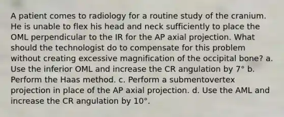 A patient comes to radiology for a routine study of the cranium. He is unable to flex his head and neck sufficiently to place the OML perpendicular to the IR for the AP axial projection. What should the technologist do to compensate for this problem without creating excessive magnification of the occipital bone? a. Use the inferior OML and increase the CR angulation by 7° b. Perform the Haas method. c. Perform a submentovertex projection in place of the AP axial projection. d. Use the AML and increase the CR angulation by 10°.