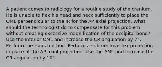 A patient comes to radiology for a routine study of the cranium. He is unable to flex his head and neck sufficiently to place the OML perpendicular to the IR for the AP axial projection. What should the technologist do to compensate for this problem without creating excessive magnification of the occipital bone? Use the inferior OML and increase the CR angulation by 7°. Perform the Haas method. Perform a submentovertex projection in place of the AP axial projection. Use the AML and increase the CR angulation by 10°.