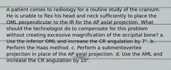 A patient comes to radiology for a routine study of the cranium. He is unable to flex his head and neck sufficiently to place the OML perpendicular to the IR for the AP axial projection. What should the technologist do to compensate for this problem without creating excessive magnification of the occipital bone? a. Use the inferior OML and increase the CR angulation by 7°. b. Perform the Haas method. c. Perform a submentovertex projection in place of the AP axial projection. d. Use the AML and increase the CR angulation by 10°.