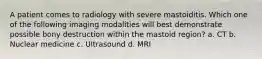 A patient comes to radiology with severe mastoiditis. Which one of the following imaging modalities will best demonstrate possible bony destruction within the mastoid region? a. CT b. Nuclear medicine c. Ultrasound d. MRI