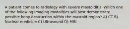 A patient comes to radiology with severe mastoiditis. Which one of the following imaging modalities will best demonstrate possible bony destruction within the mastoid region? A) CT B) Nuclear medicine C) Ultrasound D) MRI