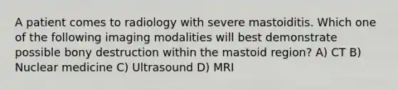 A patient comes to radiology with severe mastoiditis. Which one of the following imaging modalities will best demonstrate possible bony destruction within the mastoid region? A) CT B) Nuclear medicine C) Ultrasound D) MRI