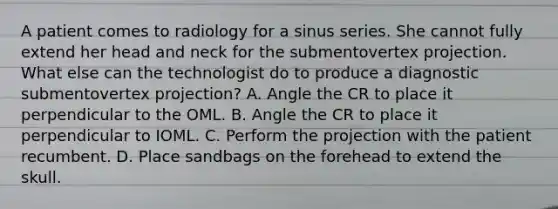 A patient comes to radiology for a sinus series. She cannot fully extend her head and neck for the submentovertex projection. What else can the technologist do to produce a diagnostic submentovertex projection? A. Angle the CR to place it perpendicular to the OML. B. Angle the CR to place it perpendicular to IOML. C. Perform the projection with the patient recumbent. D. Place sandbags on the forehead to extend the skull.