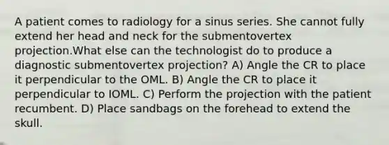 A patient comes to radiology for a sinus series. She cannot fully extend her head and neck for the submentovertex projection.What else can the technologist do to produce a diagnostic submentovertex projection? A) Angle the CR to place it perpendicular to the OML. B) Angle the CR to place it perpendicular to IOML. C) Perform the projection with the patient recumbent. D) Place sandbags on the forehead to extend the skull.