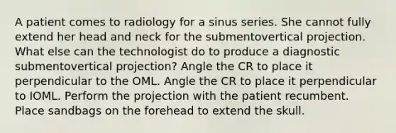 A patient comes to radiology for a sinus series. She cannot fully extend her head and neck for the submentovertical projection. What else can the technologist do to produce a diagnostic submentovertical projection? Angle the CR to place it perpendicular to the OML. Angle the CR to place it perpendicular to IOML. Perform the projection with the patient recumbent. Place sandbags on the forehead to extend the skull.