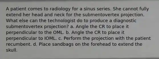 A patient comes to radiology for a sinus series. She cannot fully extend her head and neck for the submentovertex projection. What else can the technologist do to produce a diagnostic submentovertex projection? a. Angle the CR to place it perpendicular to the OML. b. Angle the CR to place it perpendicular to IOML. c. Perform the projection with the patient recumbent. d. Place sandbags on the forehead to extend the skull.