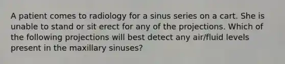 A patient comes to radiology for a sinus series on a cart. She is unable to stand or sit erect for any of the projections. Which of the following projections will best detect any air/fluid levels present in the maxillary sinuses?