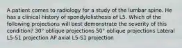 A patient comes to radiology for a study of the lumbar spine. He has a clinical history of spondylolisthesis of L5. Which of the following projections will best demonstrate the severity of this condition? 30° oblique projections 50° oblique projections Lateral L5-S1 projection AP axial L5-S1 projection