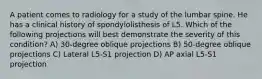 A patient comes to radiology for a study of the lumbar spine. He has a clinical history of spondylolisthesis of L5. Which of the following projections will best demonstrate the severity of this condition? A) 30-degree oblique projections B) 50-degree oblique projections C) Lateral L5-S1 projection D) AP axial L5-S1 projection