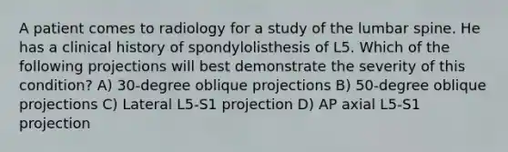 A patient comes to radiology for a study of the lumbar spine. He has a clinical history of spondylolisthesis of L5. Which of the following projections will best demonstrate the severity of this condition? A) 30-degree oblique projections B) 50-degree oblique projections C) Lateral L5-S1 projection D) AP axial L5-S1 projection