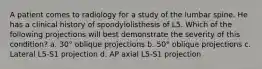 A patient comes to radiology for a study of the lumbar spine. He has a clinical history of spondylolisthesis of L5. Which of the following projections will best demonstrate the severity of this condition? a. 30° oblique projections b. 50° oblique projections c. Lateral L5-S1 projection d. AP axial L5-S1 projection