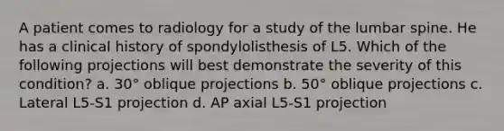 A patient comes to radiology for a study of the lumbar spine. He has a clinical history of spondylolisthesis of L5. Which of the following projections will best demonstrate the severity of this condition? a. 30° oblique projections b. 50° oblique projections c. Lateral L5-S1 projection d. AP axial L5-S1 projection