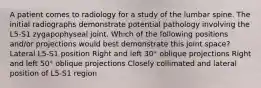 A patient comes to radiology for a study of the lumbar spine. The initial radiographs demonstrate potential pathology involving the L5-S1 zygapophyseal joint. Which of the following positions and/or projections would best demonstrate this joint space? Lateral L5-S1 position Right and left 30° oblique projections Right and left 50° oblique projections Closely collimated and lateral position of L5-S1 region