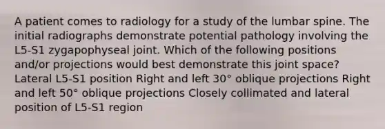 A patient comes to radiology for a study of the lumbar spine. The initial radiographs demonstrate potential pathology involving the L5-S1 zygapophyseal joint. Which of the following positions and/or projections would best demonstrate this joint space? Lateral L5-S1 position Right and left 30° oblique projections Right and left 50° oblique projections Closely collimated and lateral position of L5-S1 region