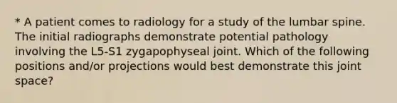 * A patient comes to radiology for a study of the lumbar spine. The initial radiographs demonstrate potential pathology involving the L5-S1 zygapophyseal joint. Which of the following positions and/or projections would best demonstrate this joint space?