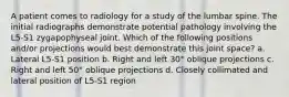 A patient comes to radiology for a study of the lumbar spine. The initial radiographs demonstrate potential pathology involving the L5-S1 zygapophyseal joint. Which of the following positions and/or projections would best demonstrate this joint space? a. Lateral L5-S1 position b. Right and left 30° oblique projections c. Right and left 50° oblique projections d. Closely collimated and lateral position of L5-S1 region