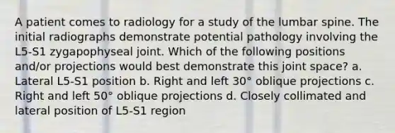 A patient comes to radiology for a study of the lumbar spine. The initial radiographs demonstrate potential pathology involving the L5-S1 zygapophyseal joint. Which of the following positions and/or projections would best demonstrate this joint space? a. Lateral L5-S1 position b. Right and left 30° oblique projections c. Right and left 50° oblique projections d. Closely collimated and lateral position of L5-S1 region