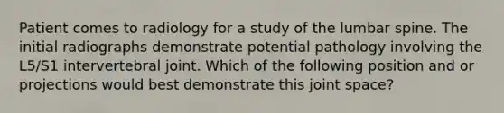 Patient comes to radiology for a study of the lumbar spine. The initial radiographs demonstrate potential pathology involving the L5/S1 intervertebral joint. Which of the following position and or projections would best demonstrate this joint space?
