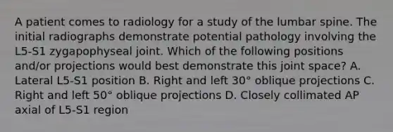 A patient comes to radiology for a study of the lumbar spine. The initial radiographs demonstrate potential pathology involving the L5-S1 zygapophyseal joint. Which of the following positions and/or projections would best demonstrate this joint space? A. Lateral L5-S1 position B. Right and left 30° oblique projections C. Right and left 50° oblique projections D. Closely collimated AP axial of L5-S1 region