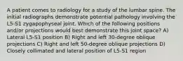 A patient comes to radiology for a study of the lumbar spine. The initial radiographs demonstrate potential pathology involving the L5-S1 zygapophyseal joint. Which of the following positions and/or projections would best demonstrate this joint space? A) Lateral L5-S1 position B) Right and left 30-degree oblique projections C) Right and left 50-degree oblique projections D) Closely collimated and lateral position of L5-S1 region