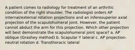 A patient comes to radiology for treatment of an arthritic condition of the right shoulder. The radiologist orders AP internal/external rotation projections and an inferosuperior axial projection of the scapulohumeral joint. However, the patient cannot abduct the arm for this projection. Which other projection will best demonstrate the scapulohumeral joint space? a. AP oblique (Grashey method) b. Scapular Y lateral c. AP projection-neutral rotation d. Transthoracic lateral