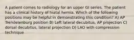 A patient comes to radiology for an upper GI series. The patient has a clinical history of hiatal hernia. Which of the following positions may be helpful in demonstrating this condition? A) AP Trendelenburg position B) Left lateral decubitus, AP projection C) dorsal decubitus, lateral projection D) LAO with compression technique