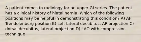 A patient comes to radiology for an upper GI series. The patient has a clinical history of hiatal hernia. Which of the following positions may be helpful in demonstrating this condition? A) AP Trendelenburg position B) Left lateral decubitus, AP projection C) dorsal decubitus, lateral projection D) LAO with compression technique