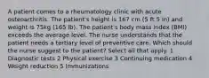 A patient comes to a rheumatology clinic with acute osteoarthritis. The patient's height is 167 cm (5 ft 5 in) and weight is 75kg (165 lb). The patient's body mass index (BMI) exceeds the average level. The nurse understands that the patient needs a tertiary level of preventive care. Which should the nurse suggest to the patient? Select all that apply. 1 Diagnostic tests 2 Physical exercise 3 Continuing medication 4 Weight reduction 5 Immunizations