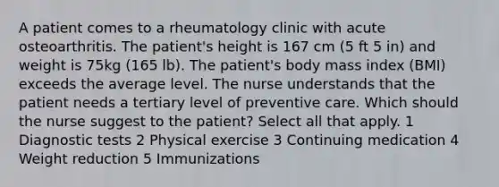 A patient comes to a rheumatology clinic with acute osteoarthritis. The patient's height is 167 cm (5 ft 5 in) and weight is 75kg (165 lb). The patient's body mass index (BMI) exceeds the average level. The nurse understands that the patient needs a tertiary level of preventive care. Which should the nurse suggest to the patient? Select all that apply. 1 Diagnostic tests 2 Physical exercise 3 Continuing medication 4 Weight reduction 5 Immunizations