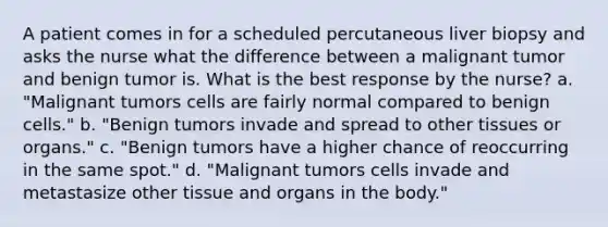 A patient comes in for a scheduled percutaneous liver biopsy and asks the nurse what the difference between a malignant tumor and benign tumor is. What is the best response by the nurse? a. "Malignant tumors cells are fairly normal compared to benign cells." b. "Benign tumors invade and spread to other tissues or organs." c. "Benign tumors have a higher chance of reoccurring in the same spot." d. "Malignant tumors cells invade and metastasize other tissue and organs in the body."