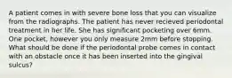 A patient comes in with severe bone loss that you can visualize from the radiographs. The patient has never recieved periodontal treatment in her life. She has significant pocketing over 6mm. One pocket, however you only measure 2mm before stopping. What should be done if the periodontal probe comes in contact with an obstacle once it has been inserted into the gingival sulcus?