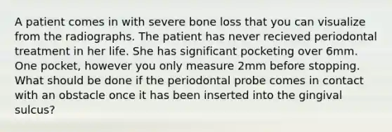 A patient comes in with severe bone loss that you can visualize from the radiographs. The patient has never recieved periodontal treatment in her life. She has significant pocketing over 6mm. One pocket, however you only measure 2mm before stopping. What should be done if the periodontal probe comes in contact with an obstacle once it has been inserted into the gingival sulcus?