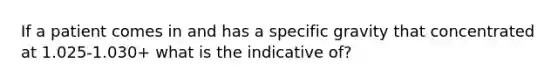 If a patient comes in and has a specific gravity that concentrated at 1.025-1.030+ what is the indicative of?