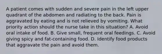 A patient comes with sudden and severe pain in the left upper quadrant of the abdomen and radiating to the back. Pain is aggravated by eating and is not relieved by vomiting. What priority action should the nurse take in this situation? A. Avoid oral intake of food. B. Give small, frequent oral feedings. C. Avoid giving spicy and fat-containing food. D. Identify food products that aggravate the pain and avoid them.