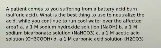 A patient comes to you suffering from a battery acid burn (sulfuric acid). What is the best thing to use to neutralize the acid, while you continue to run cool water over the affected area? a. a 1 M sodium hydroxide solution (NaOH) b. a 1 M sodium bicarbonate solution (NaHCO3) c. a 1 M acetic acid solution (CH3COOH) d. a 1 M carbonic acid solution (H2CO3)