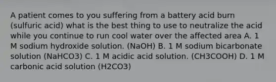 A patient comes to you suffering from a battery acid burn (sulfuric acid) what is the best thing to use to neutralize the acid while you continue to run cool water over the affected area A. 1 M sodium hydroxide solution. (NaOH) B. 1 M sodium bicarbonate solution (NaHCO3) C. 1 M acidic acid solution. (CH3COOH) D. 1 M carbonic acid solution (H2CO3)