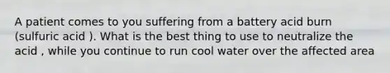 A patient comes to you suffering from a battery acid burn (sulfuric acid ). What is the best thing to use to neutralize the acid , while you continue to run cool water over the affected area