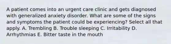 A patient comes into an urgent care clinic and gets diagnosed with <a href='https://www.questionai.com/knowledge/k2luBKT7nH-generalized-anxiety-disorder' class='anchor-knowledge'>generalized anxiety disorder</a>. What are some of the signs and symptoms the patient could be experiencing? Select all that apply. A. Trembling B. Trouble sleeping C. Irritability D. Arrhythmias E. Bitter taste in <a href='https://www.questionai.com/knowledge/krBoWYDU6j-the-mouth' class='anchor-knowledge'>the mouth</a>