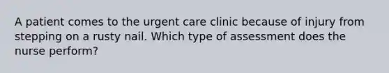 A patient comes to the urgent care clinic because of injury from stepping on a rusty nail. Which type of assessment does the nurse perform?