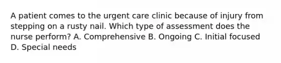 A patient comes to the urgent care clinic because of injury from stepping on a rusty nail. Which type of assessment does the nurse perform? A. Comprehensive B. Ongoing C. Initial focused D. Special needs