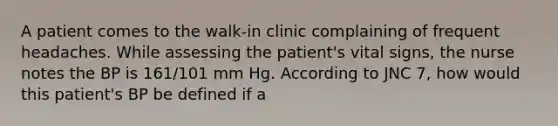 A patient comes to the walk-in clinic complaining of frequent headaches. While assessing the patient's vital signs, the nurse notes the BP is 161/101 mm Hg. According to JNC 7, how would this patient's BP be defined if a