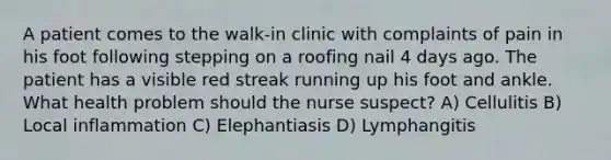 A patient comes to the walk-in clinic with complaints of pain in his foot following stepping on a roofing nail 4 days ago. The patient has a visible red streak running up his foot and ankle. What health problem should the nurse suspect? A) Cellulitis B) Local inflammation C) Elephantiasis D) Lymphangitis