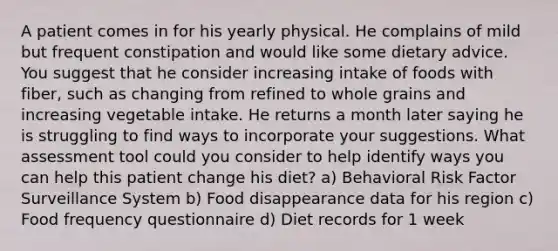 A patient comes in for his yearly physical. He complains of mild but frequent constipation and would like some dietary advice. You suggest that he consider increasing intake of foods with fiber, such as changing from refined to whole grains and increasing vegetable intake. He returns a month later saying he is struggling to find ways to incorporate your suggestions. What assessment tool could you consider to help identify ways you can help this patient change his diet? a) Behavioral Risk Factor Surveillance System b) Food disappearance data for his region c) Food frequency questionnaire d) Diet records for 1 week