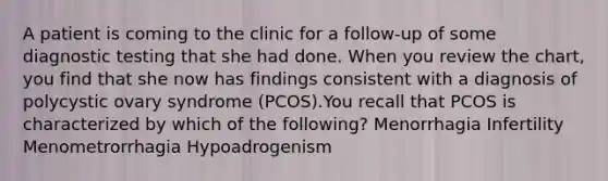 A patient is coming to the clinic for a follow-up of some diagnostic testing that she had done. When you review the chart, you find that she now has findings consistent with a diagnosis of polycystic ovary syndrome (PCOS).You recall that PCOS is characterized by which of the following? Menorrhagia Infertility Menometrorrhagia Hypoadrogenism