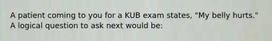 A patient coming to you for a KUB exam states, "My belly hurts." A logical question to ask next would be: